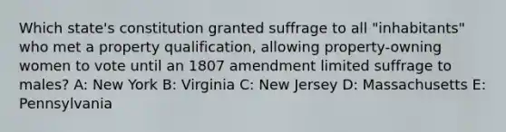 Which state's constitution granted suffrage to all "inhabitants" who met a property qualification, allowing property-owning women to vote until an 1807 amendment limited suffrage to males? A: New York B: Virginia C: New Jersey D: Massachusetts E: Pennsylvania