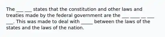 The ___ ___ states that the constitution and other laws and treaties made by the federal government are the ___ ____ __ ___ ___. This was made to deal with _____ between the laws of the states and the laws of the nation.