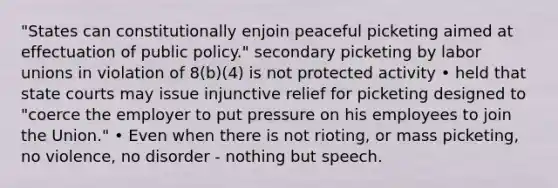 "States can constitutionally enjoin peaceful picketing aimed at effectuation of public policy." secondary picketing by labor unions in violation of 8(b)(4) is not protected activity • held that state courts may issue injunctive relief for picketing designed to "coerce the employer to put pressure on his employees to join the Union." • Even when there is not rioting, or mass picketing, no violence, no disorder - nothing but speech.