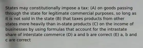 States may constitutionally impose a tax: (A) on goods passing through the state for legitimate commercial purposes, so long as it is not sold in the state (B) that taxes products from other states more heavily than in-state products (C) on the income of businesses by using formulas that account for the intrastate share of interstate commerce (D) a and b are correct (E) a, b and c are correct