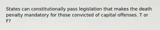 States can constitutionally pass legislation that makes the death penalty mandatory for those convicted of capital offenses. T or F?