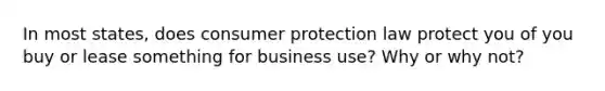 In most states, does consumer protection law protect you of you buy or lease something for business use? Why or why not?