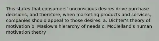 This states that consumers' unconscious desires drive purchase decisions, and therefore, when marketing products and services, companies should appeal to those desires. a. Dichter's theory of motivation b. Maslow's hierarchy of needs c. McClelland's human motivation theory