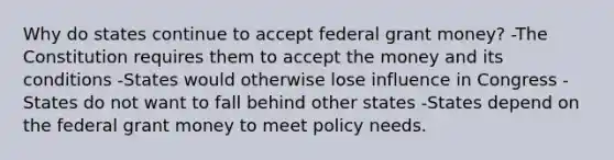 Why do states continue to accept federal grant money? -The Constitution requires them to accept the money and its conditions -States would otherwise lose influence in Congress -States do not want to fall behind other states -States depend on the federal grant money to meet policy needs.