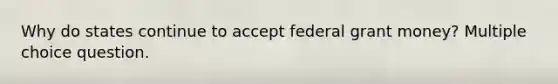 Why do states continue to accept federal grant money? Multiple choice question.