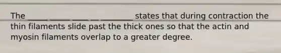 The _____ _____ ____ __ ________ states that during contraction the thin filaments slide past the thick ones so that the actin and myosin filaments overlap to a greater degree.