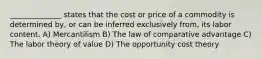 ______________ states that the cost or price of a commodity is determined by, or can be inferred exclusively from, its labor content. A) Mercantilism B) The law of comparative advantage C) The labor theory of value D) The opportunity cost theory