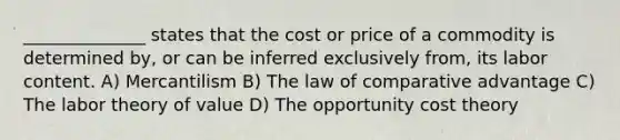 ______________ states that the cost or price of a commodity is determined by, or can be inferred exclusively from, its labor content. A) Mercantilism B) The law of comparative advantage C) The labor theory of value D) The opportunity cost theory