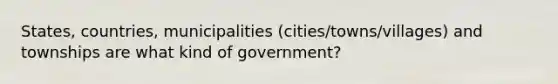 States, countries, municipalities (cities/towns/villages) and townships are what kind of government?