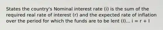 States the country's Nominal interest rate (i) is the sum of the required real rate of interest (r) and the expected rate of inflation over the period for which the funds are to be lent (I)... i = r + I