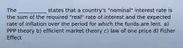 The ___________ states that a country's "nominal" interest rate is the sum of the required "real" rate of interest and the expected rate of inflation over the period for which the funds are lent. a) PPP theory b) efficient market theory c) law of one price d) Fisher Effect