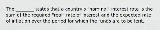 The ________ states that a country's "nominal" interest rate is the sum of the required "real" rate of interest and the expected rate of inflation over the period for which the funds are to be lent.