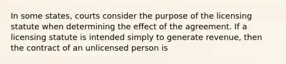 In some states, courts consider the purpose of the licensing statute when determining the effect of the agreement. If a licensing statute is intended simply to generate revenue, then the contract of an unlicensed person is