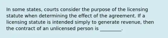 In some states, courts consider the purpose of the licensing statute when determining the effect of the agreement. If a licensing statute is intended simply to generate revenue, then the contract of an unlicensed person is _________.