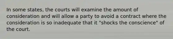 In some states, the courts will examine the amount of consideration and will allow a party to avoid a contract where the consideration is so inadequate that it "shocks the conscience" of the court.