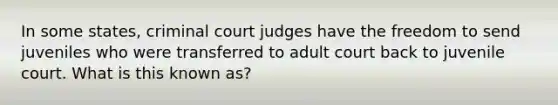 In some states, criminal court judges have the freedom to send juveniles who were transferred to adult court back to juvenile court. What is this known as?