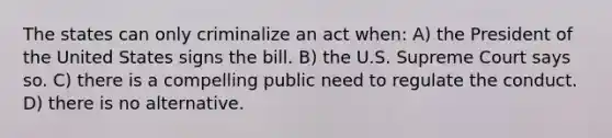 The states can only criminalize an act when: A) the President of the United States signs the bill. B) the U.S. Supreme Court says so. C) there is a compelling public need to regulate the conduct. D) there is no alternative.