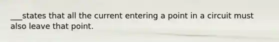 ___states that all the current entering a point in a circuit must also leave that point.