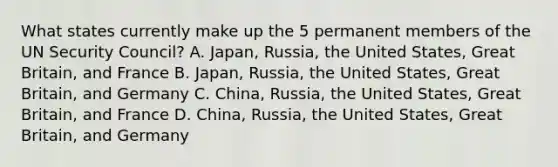 What states currently make up the 5 permanent members of the UN Security Council? A. Japan, Russia, the United States, Great Britain, and France B. Japan, Russia, the United States, Great Britain, and Germany C. China, Russia, the United States, Great Britain, and France D. China, Russia, the United States, Great Britain, and Germany