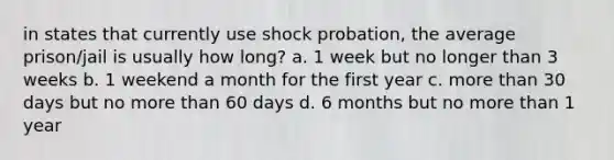 in states that currently use shock probation, the average prison/jail is usually how long? a. 1 week but no longer than 3 weeks b. 1 weekend a month for the first year c. more than 30 days but no more than 60 days d. 6 months but no more than 1 year