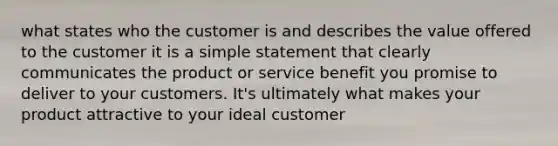 what states who the customer is and describes the value offered to the customer it is a simple statement that clearly communicates the product or service benefit you promise to deliver to your customers. It's ultimately what makes your product attractive to your ideal customer