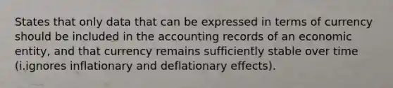 States that only data that can be expressed in terms of currency should be included in the accounting records of an economic entity, and that currency remains sufficiently stable over time (i.ignores inflationary and deflationary effects).