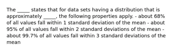 The _____ states that for data sets having a distribution that is approximately _____, the following properties apply. - about 68% of all values fall within 1 standard deviation of the mean - about 95% of all values fall within 2 standard deviations of the mean - about 99.7% of all values fall within 3 standard deviations of the mean