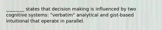 ________ states that decision making is influenced by two cognitive systems: "verbatim" analytical and gist-based intuitional that operate in parallel.