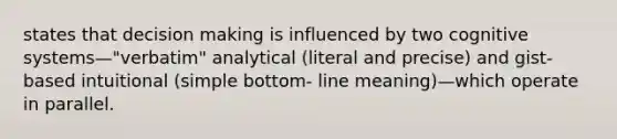 states that decision making is influenced by two cognitive systems—"verbatim" analytical (literal and precise) and gist-based intuitional (simple bottom- line meaning)—which operate in parallel.