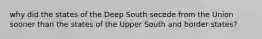 why did the states of the Deep South secede from the Union sooner than the states of the Upper South and border states?