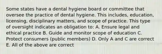 Some states have a dental hygiene board or committee that oversee the practice of dental hygiene. This includes, education, licensing, disciplinary matters, and scope of practice. This type of oversight indicates an obligation to: A. Ensure legal and ethical practice B. Guide and monitor scope of education C. Protect consumers (public members) D. Only A and C are correct E. All of the above are correct