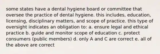 some states have a dental hygiene board or committee that oversee the practice of dental hygiene. this includes, education, licensing, disciplinary matters, and scope of practice. this type of oversight indicates an obligation to: a. ensure legal and ethical practice b. guide and monitor scope of education c. protect consumers (public members) d. only A and C are correct e. all of the above are correct