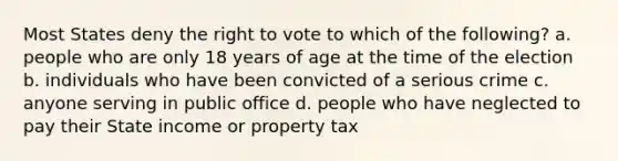 Most States deny the right to vote to which of the following? a. people who are only 18 years of age at the time of the election b. individuals who have been convicted of a serious crime c. anyone serving in public office d. people who have neglected to pay their State income or property tax