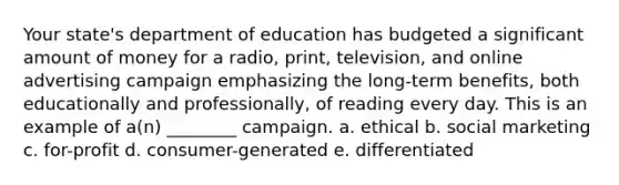 Your state's department of education has budgeted a significant amount of money for a radio, print, television, and online advertising campaign emphasizing the long-term benefits, both educationally and professionally, of reading every day. This is an example of a(n) ________ campaign. a. ethical b. social marketing c. for-profit d. consumer-generated e. differentiated