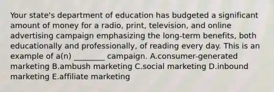 Your state's department of education has budgeted a significant amount of money for a radio, print, television, and online advertising campaign emphasizing the long-term benefits, both educationally and professionally, of reading every day. This is an example of a(n) ________ campaign. A.consumer-generated marketing B.ambush marketing C.social marketing D.inbound marketing E.affiliate marketing