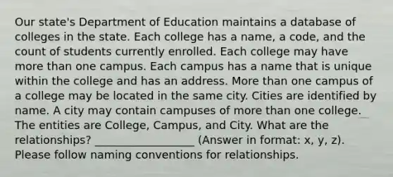 Our state's Department of Education maintains a database of colleges in the state. Each college has a name, a code, and the count of students currently enrolled. Each college may have <a href='https://www.questionai.com/knowledge/keWHlEPx42-more-than' class='anchor-knowledge'>more than</a> one campus. Each campus has a name that is unique within the college and has an address. More than one campus of a college may be located in the same city. Cities are identified by name. A city may contain campuses of more than one college. The entities are College, Campus, and City. What are the relationships? __________________ (Answer in format: x, y, z). Please follow naming conventions for relationships.