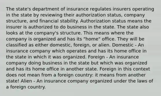 The state's department of insurance regulates insurers operating in the state by reviewing their authorization status, company structure, and financial stability. Authorization status means the insurer is authorized to do business in the state. The state also looks at the company's structure. This means where the company is organized and has its "home" office. They will be classified as either domestic, foreign, or alien. Domestic - An insurance company which operates and has its home office in the state in which it was organized. Foreign - An insurance company doing business in the state but which was organized and has its home office in another state. Foreign in this context does not mean from a foreign country: it means from another state! Alien - An insurance company organized under the laws of a foreign country.