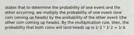 states that to determine the probability of one event and the other occurring, we multiply the probability of one event (one coin coming up heads) by the probability of the other event (the other coin coming up heads). By the multiplication rule, then, the probability that both coins will land heads up is 1⁄ 2 * 1⁄ 2 = 1⁄ 4.