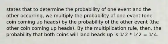 states that to determine the probability of one event and the other occurring, we multiply the probability of one event (one coin coming up heads) by the probability of the other event (the other coin coming up heads). By the multiplication rule, then, the probability that both coins will land heads up is 1⁄ 2 * 1⁄ 2 = 1⁄ 4.