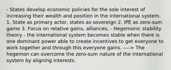 - States develop economic policies for the sole interest of increasing their wealth and position in the international system. 1. State as primary actor, states as sovereign 2. IPE as zero-sum game 3. Focus on relative gains, alliances, - Hegemonic stability theory - the international system becomes stable when there is one dominant power able to create incentives to get everyone to work together and through this everyone gains. ----> The hegemon can overcome the zero-sum nature of the international system by aligning interests.