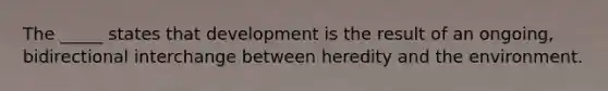 The _____ states that development is the result of an ongoing, bidirectional interchange between heredity and the environment.