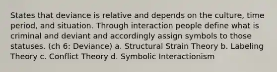 States that deviance is relative and depends on the culture, time period, and situation. Through interaction people define what is criminal and deviant and accordingly assign symbols to those statuses. (ch 6: Deviance) a. Structural Strain Theory b. Labeling Theory c. Conflict Theory d. Symbolic Interactionism