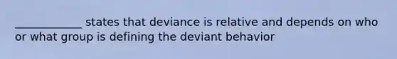 ____________ states that deviance is relative and depends on who or what group is defining the deviant behavior