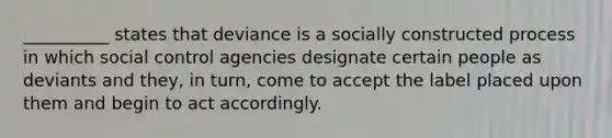 __________ states that deviance is a socially constructed process in which social control agencies designate certain people as deviants and they, in turn, come to accept the label placed upon them and begin to act accordingly.