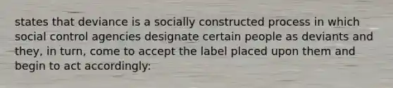 states that deviance is a socially constructed process in which social control agencies designate certain people as deviants and they, in turn, come to accept the label placed upon them and begin to act accordingly: