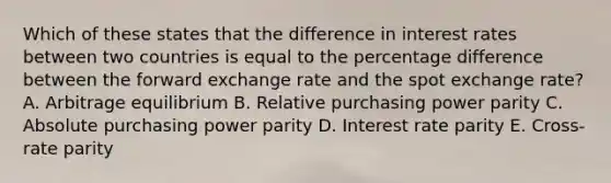 Which of these states that the difference in interest rates between two countries is equal to the percentage difference between the forward exchange rate and the spot exchange rate? A. Arbitrage equilibrium B. Relative purchasing power parity C. Absolute purchasing power parity D. Interest rate parity E. Cross-rate parity