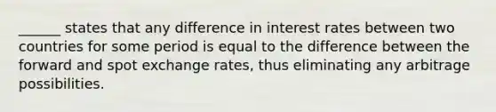 ______ states that any difference in interest rates between two countries for some period is equal to the difference between the forward and spot exchange rates, thus eliminating any arbitrage possibilities.