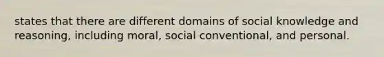 states that there are different domains of social knowledge and reasoning, including moral, social conventional, and personal.