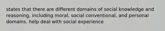 states that there are different domains of social knowledge and reasoning, including moral, social conventional, and personal domains. help deal with social experience