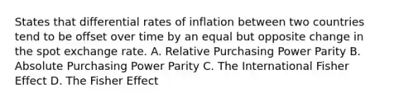 States that differential rates of inflation between two countries tend to be offset over time by an equal but opposite change in the spot exchange rate. A. Relative Purchasing Power Parity B. Absolute Purchasing Power Parity C. The International Fisher Effect D. The Fisher Effect